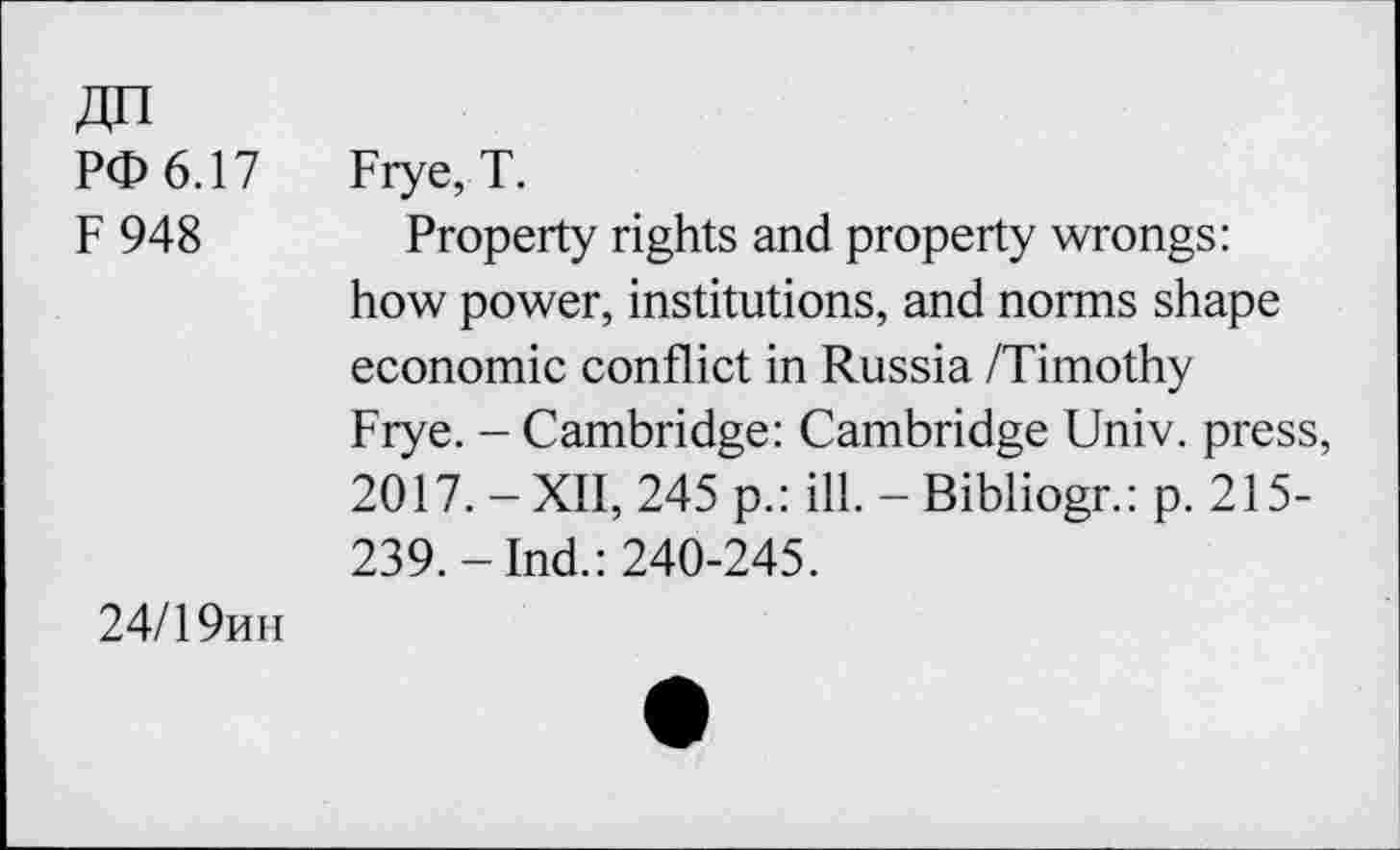 ﻿PO 6.17
F 948
Frye, T.
Property rights and property wrongs: how power, institutions, and norms shape economic conflict in Russia /Timothy Frye. - Cambridge: Cambridge Univ, press, 2017. - XII, 245 p.: ill. - Bibliogr.: p. 215-239.-Ind.: 240-245.
24/1 9hii